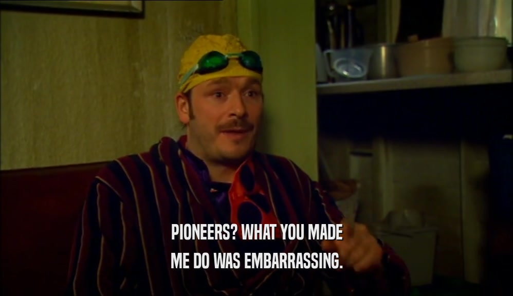 PIONEERS? WHAT YOU MADE ME DO WAS EMBARRASSING. 