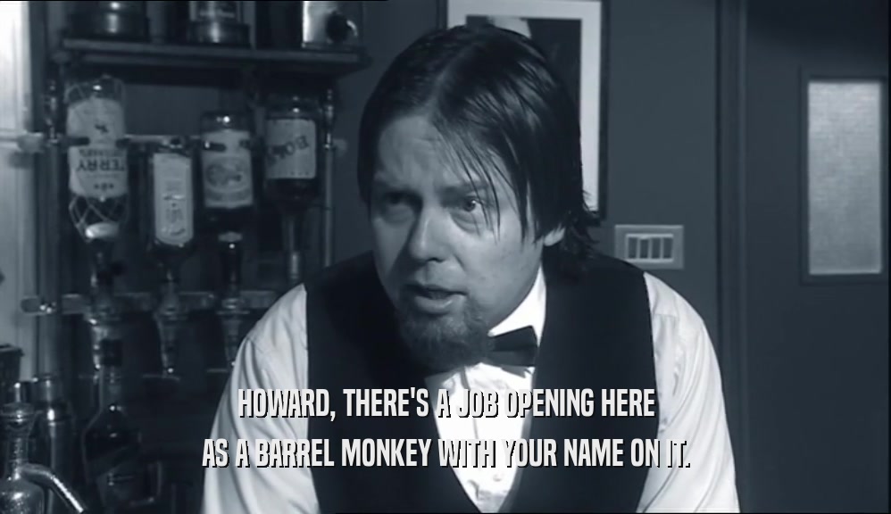 HOWARD, THERE'S A JOB OPENING HERE
 AS A BARREL MONKEY WITH YOUR NAME ON IT.
 