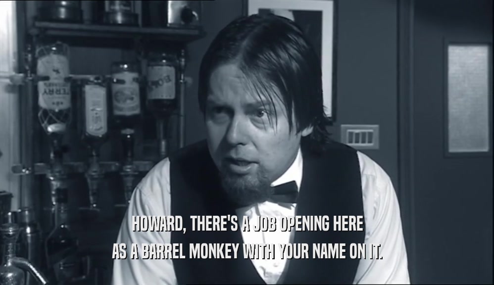 HOWARD, THERE'S A JOB OPENING HERE AS A BARREL MONKEY WITH YOUR NAME ON IT. 