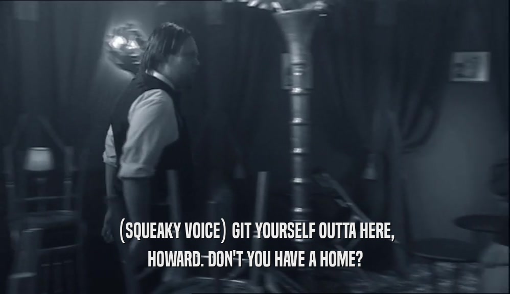 (SQUEAKY VOICE) GIT YOURSELF OUTTA HERE, HOWARD. DON'T YOU HAVE A HOME? 