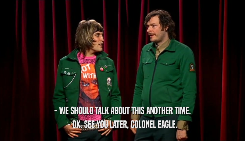 - WE SHOULD TALK ABOUT THIS ANOTHER TIME. - OK. SEE YOU LATER, COLONEL EAGLE. 