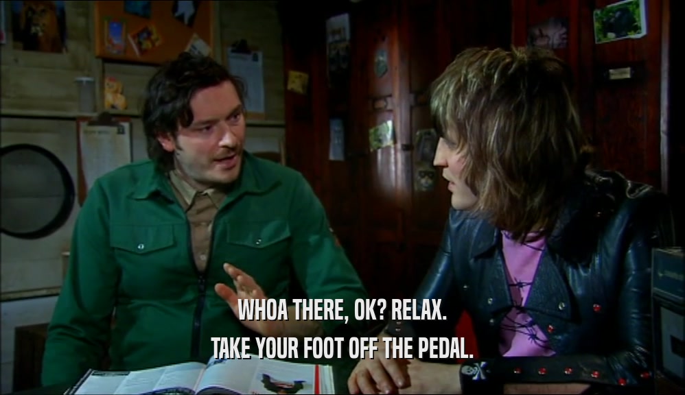 WHOA THERE, OK? RELAX. TAKE YOUR FOOT OFF THE PEDAL. 