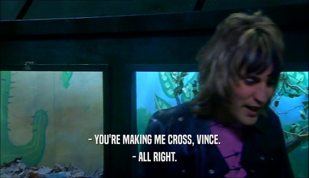 - YOU'RE MAKING ME CROSS, VINCE. - ALL RIGHT. 