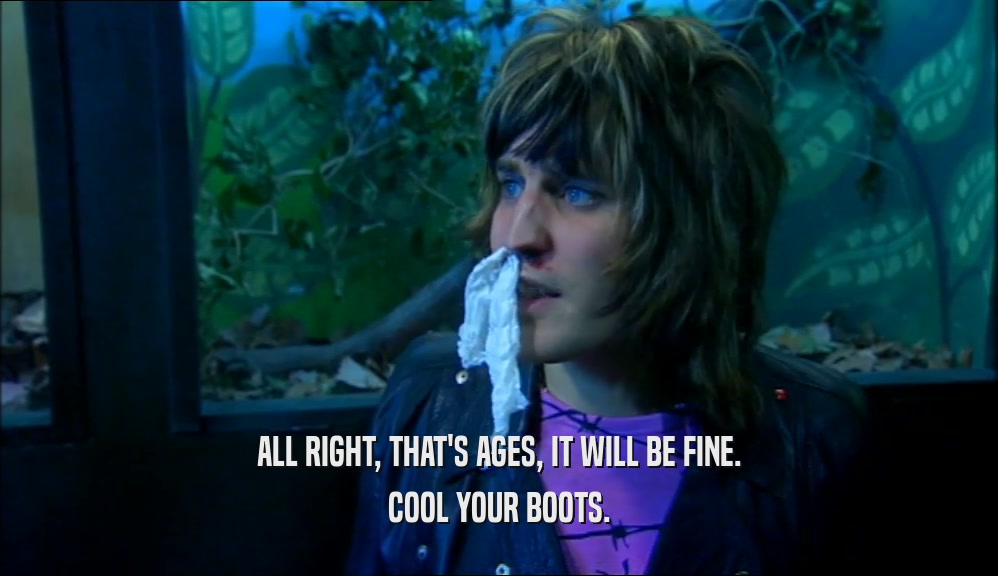 ALL RIGHT, THAT'S AGES, IT WILL BE FINE. COOL YOUR BOOTS. 