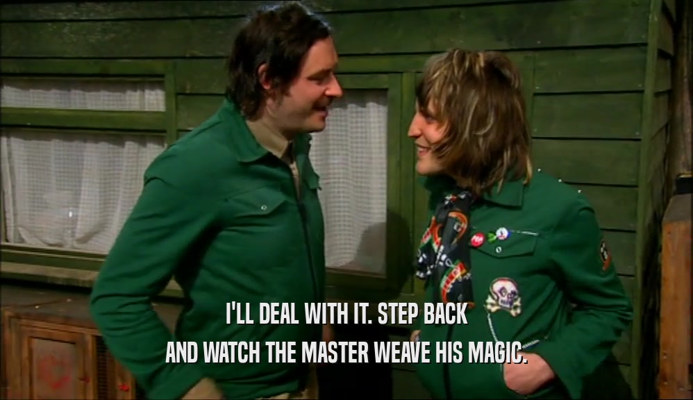 I'LL DEAL WITH IT. STEP BACK AND WATCH THE MASTER WEAVE HIS MAGIC. 