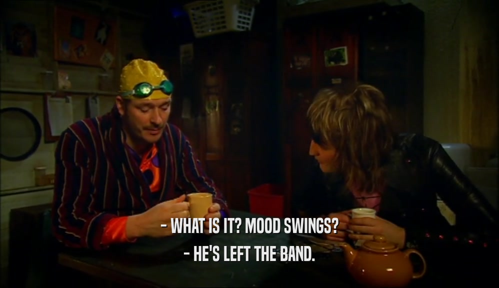 - WHAT IS IT? MOOD SWINGS? - HE'S LEFT THE BAND. 