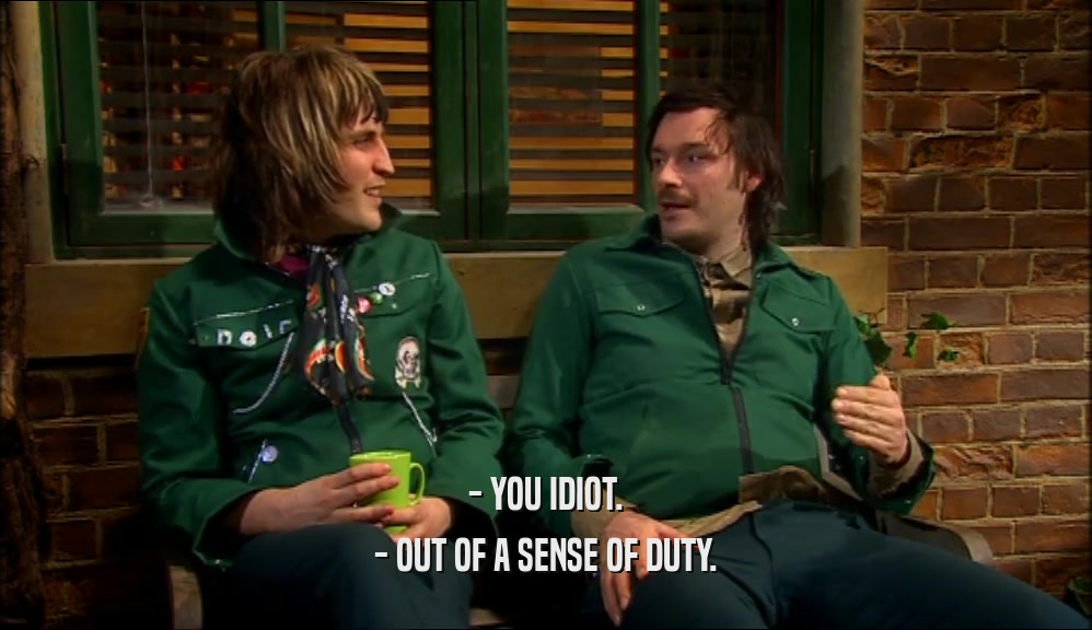 - YOU IDIOT. - OUT OF A SENSE OF DUTY. 