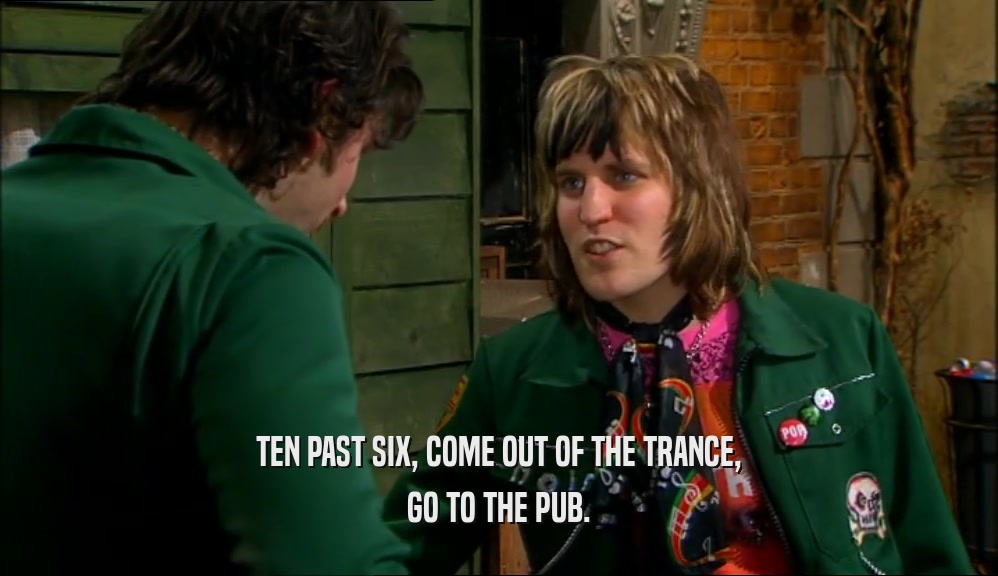 TEN PAST SIX, COME OUT OF THE TRANCE, GO TO THE PUB. 
