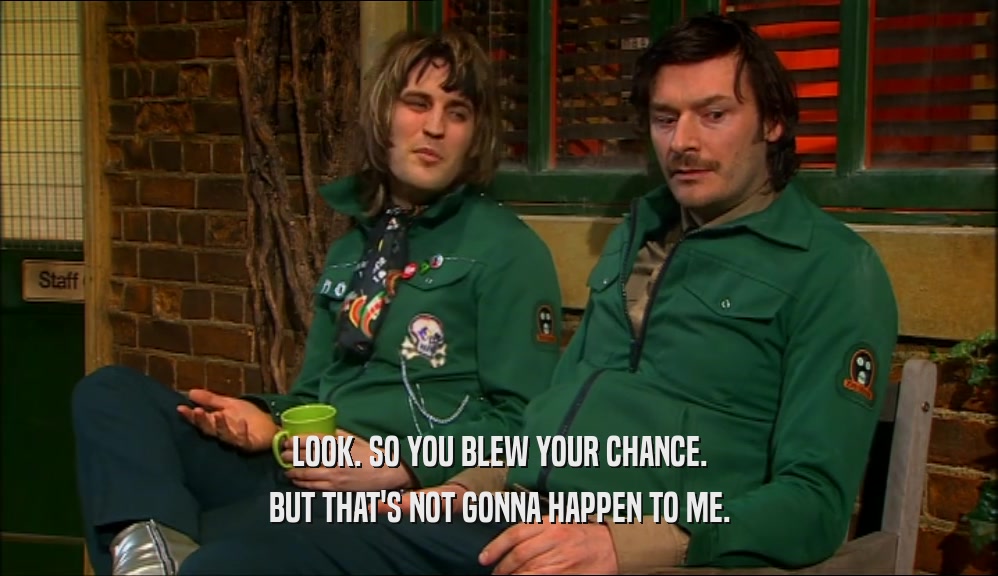 LOOK. SO YOU BLEW YOUR CHANCE. BUT THAT'S NOT GONNA HAPPEN TO ME. 