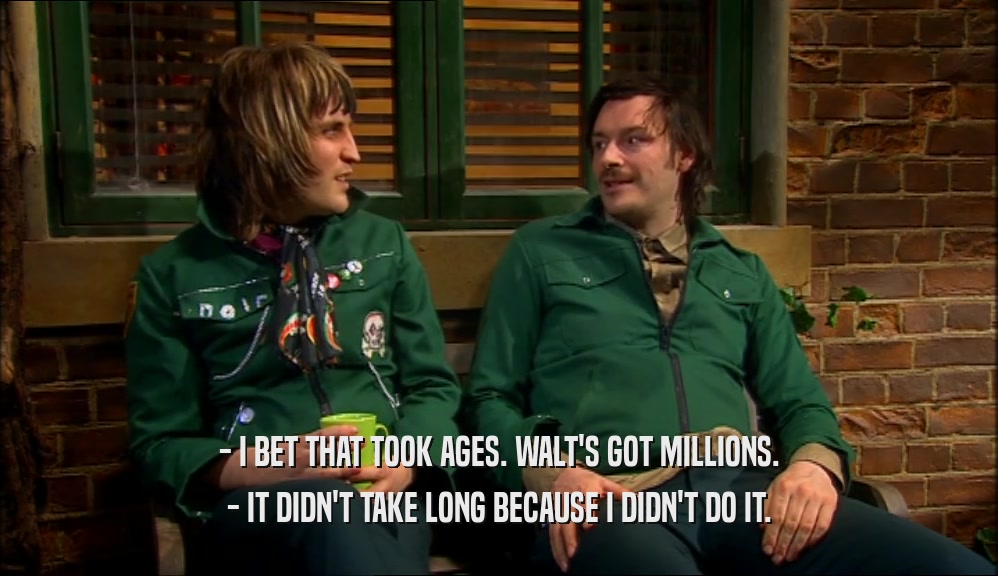 - I BET THAT TOOK AGES. WALT'S GOT MILLIONS. - IT DIDN'T TAKE LONG BECAUSE I DIDN'T DO IT. 