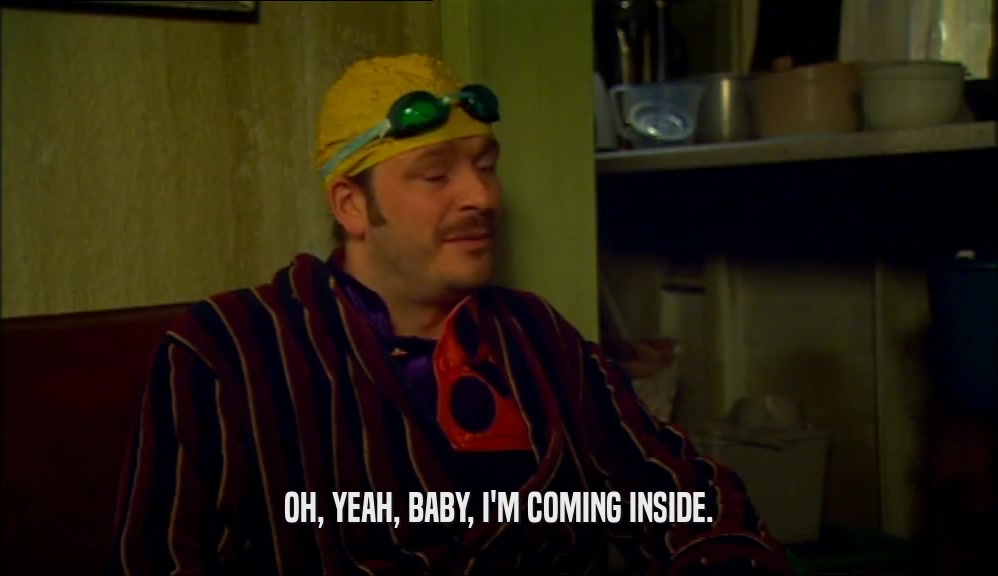 OH, YEAH, BABY, I'M COMING INSIDE.  