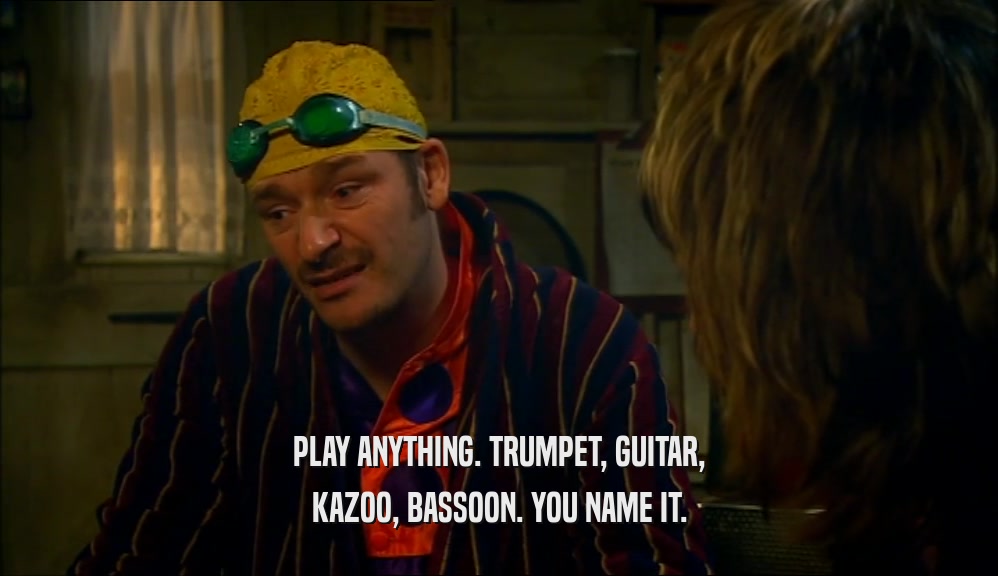 PLAY ANYTHING. TRUMPET, GUITAR,
 KAZOO, BASSOON. YOU NAME IT.
 