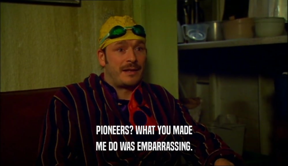 PIONEERS? WHAT YOU MADE ME DO WAS EMBARRASSING. 