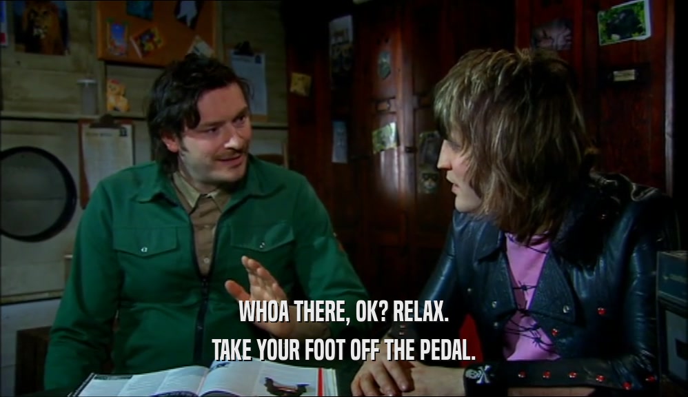 WHOA THERE, OK? RELAX. TAKE YOUR FOOT OFF THE PEDAL. 