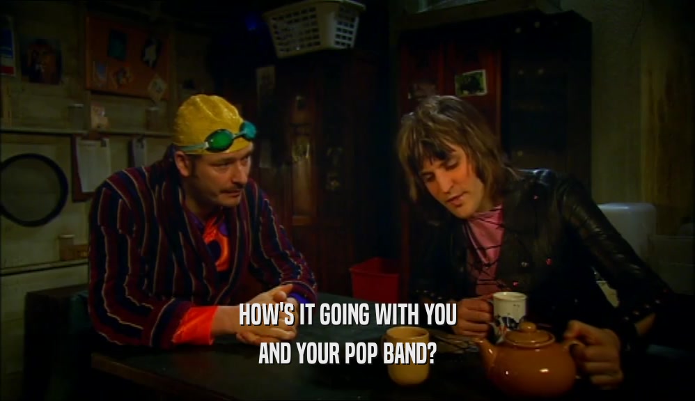 HOW'S IT GOING WITH YOU
 AND YOUR POP BAND?
 