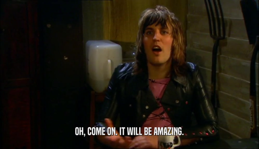 OH, COME ON. IT WILL BE AMAZING.  