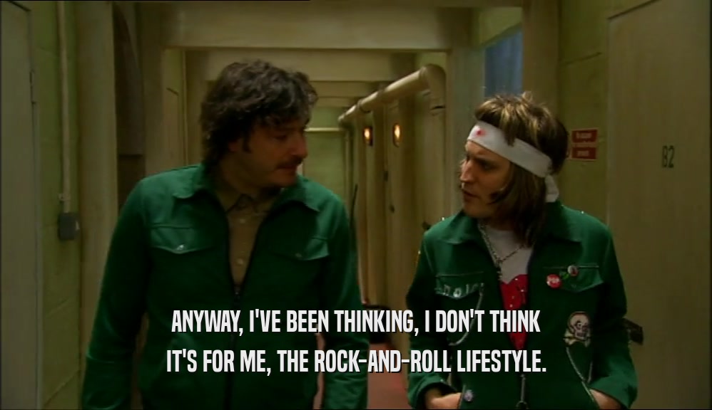 ANYWAY, I'VE BEEN THINKING, I DON'T THINK
 IT'S FOR ME, THE ROCK-AND-ROLL LIFESTYLE.
 