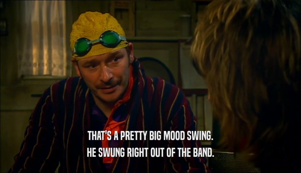 THAT'S A PRETTY BIG MOOD SWING. HE SWUNG RIGHT OUT OF THE BAND. 