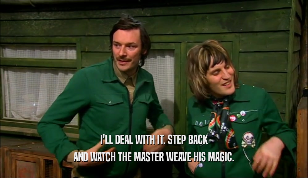 I'LL DEAL WITH IT. STEP BACK AND WATCH THE MASTER WEAVE HIS MAGIC. 