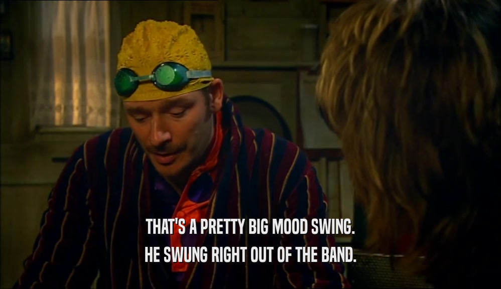 THAT'S A PRETTY BIG MOOD SWING. HE SWUNG RIGHT OUT OF THE BAND. 