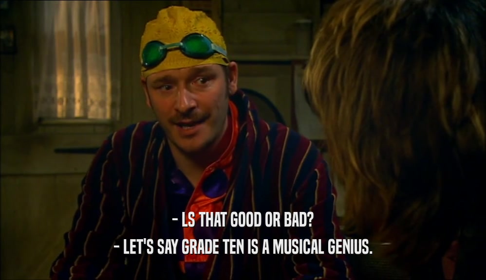 - LS THAT GOOD OR BAD?
 - LET'S SAY GRADE TEN IS A MUSICAL GENIUS.
 