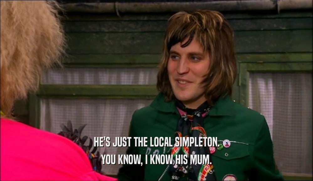 HE'S JUST THE LOCAL SIMPLETON. YOU KNOW, I KNOW HIS MUM. 