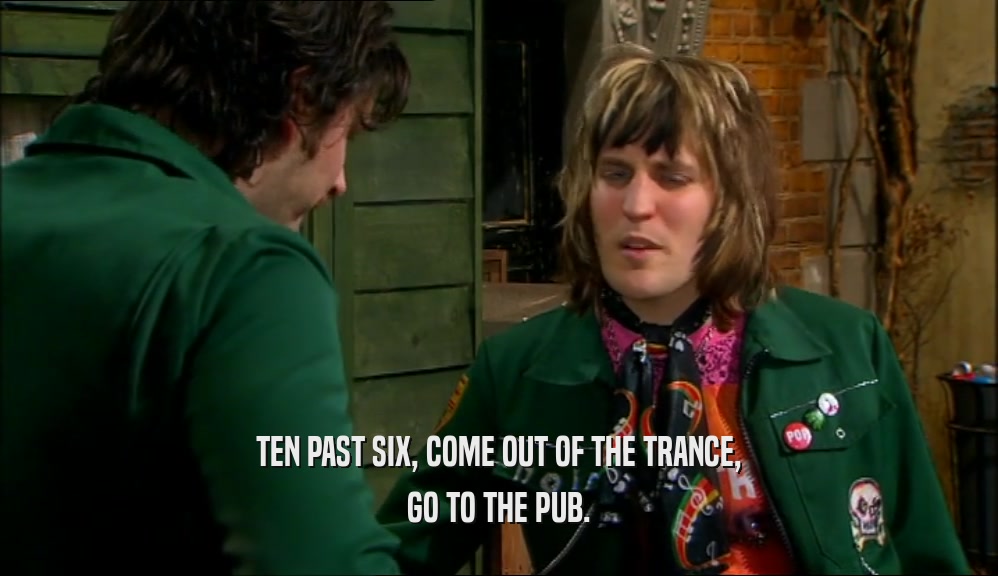 TEN PAST SIX, COME OUT OF THE TRANCE, GO TO THE PUB. 