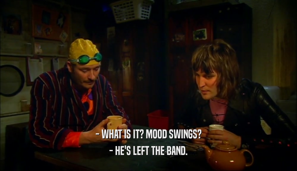 - WHAT IS IT? MOOD SWINGS? - HE'S LEFT THE BAND. 