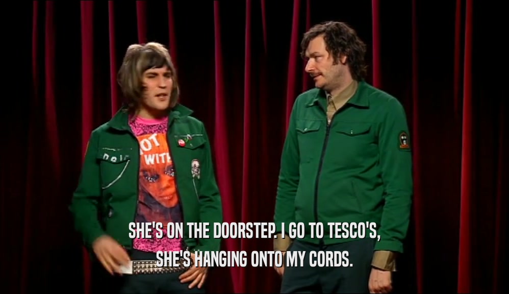 SHE'S ON THE DOORSTEP. I GO TO TESCO'S, SHE'S HANGING ONTO MY CORDS. 