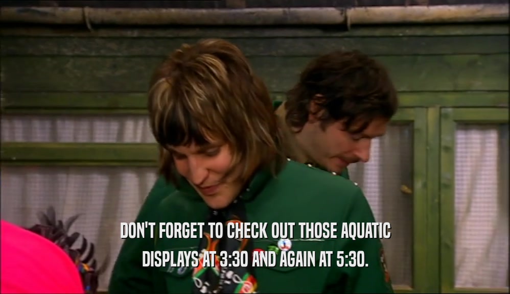 DON'T FORGET TO CHECK OUT THOSE AQUATIC DISPLAYS AT 3:30 AND AGAIN AT 5:30. 