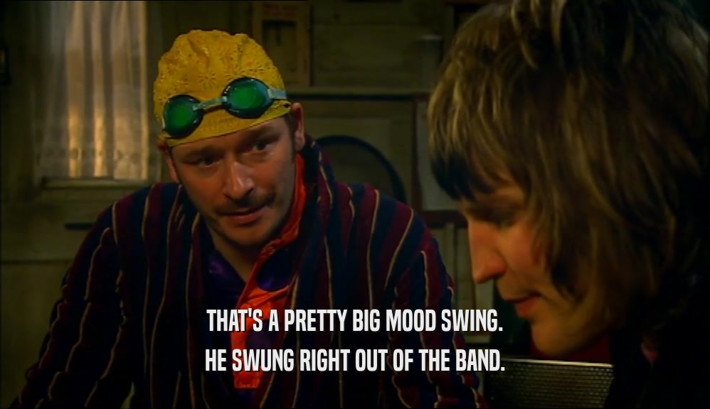 THAT'S A PRETTY BIG MOOD SWING. HE SWUNG RIGHT OUT OF THE BAND. 