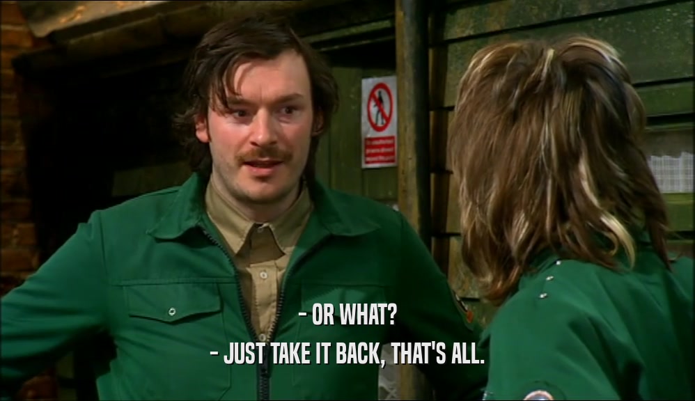 - OR WHAT? - JUST TAKE IT BACK, THAT'S ALL. 