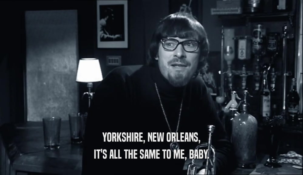 YORKSHIRE, NEW ORLEANS,
 IT'S ALL THE SAME TO ME, BABY.
 