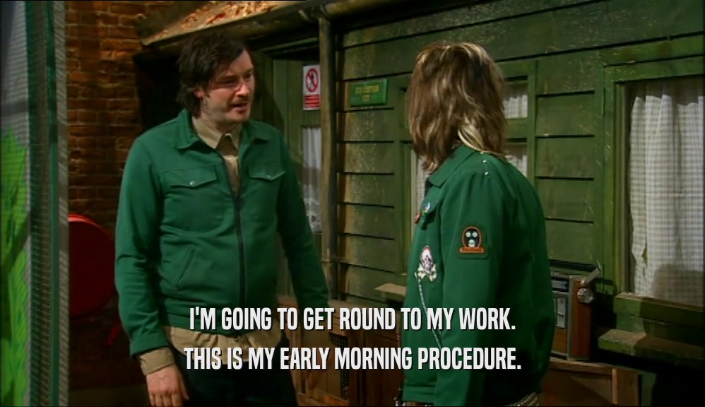 I'M GOING TO GET ROUND TO MY WORK. THIS IS MY EARLY MORNING PROCEDURE. 