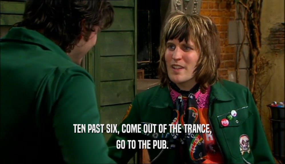 TEN PAST SIX, COME OUT OF THE TRANCE, GO TO THE PUB. 