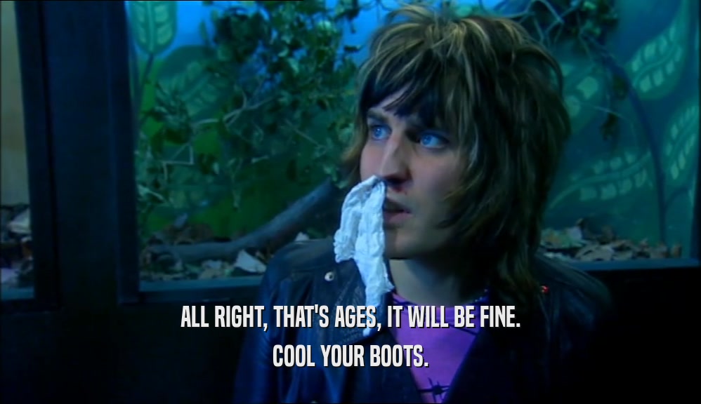 ALL RIGHT, THAT'S AGES, IT WILL BE FINE. COOL YOUR BOOTS. 