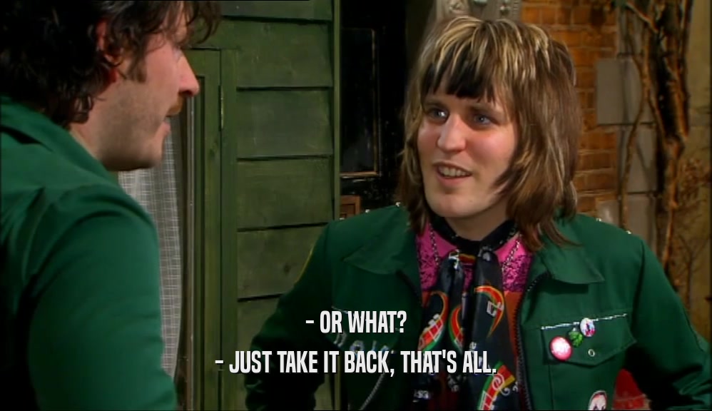 - OR WHAT? - JUST TAKE IT BACK, THAT'S ALL. 