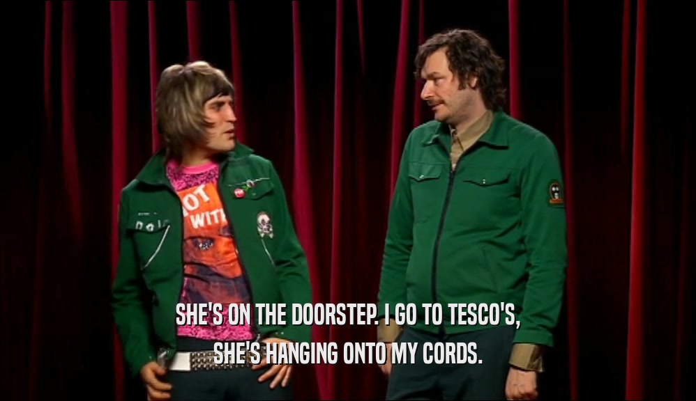 SHE'S ON THE DOORSTEP. I GO TO TESCO'S, SHE'S HANGING ONTO MY CORDS. 