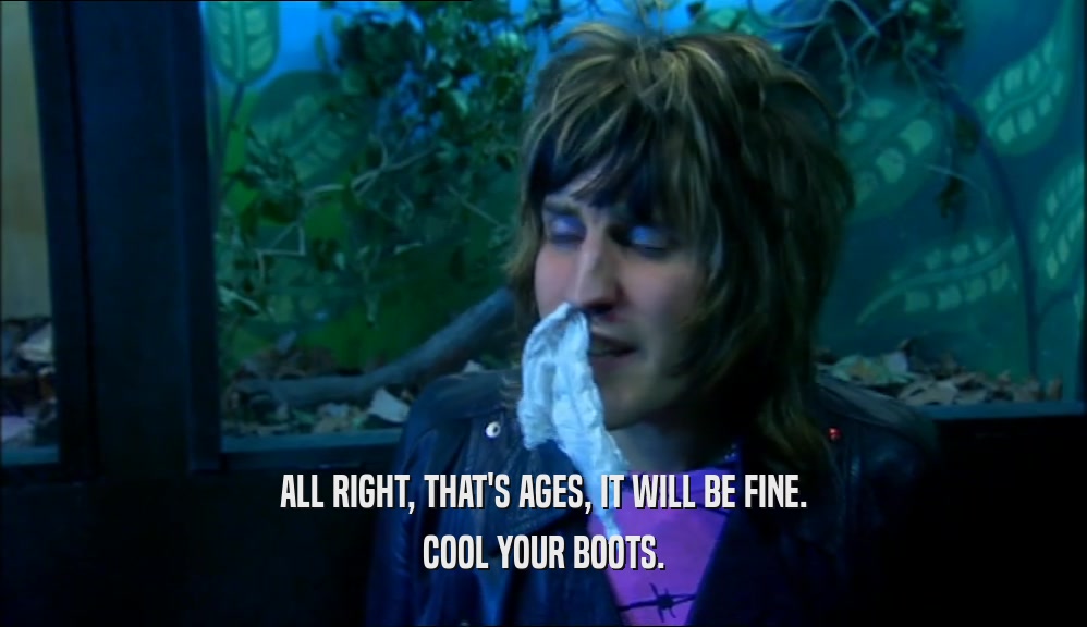 ALL RIGHT, THAT'S AGES, IT WILL BE FINE. COOL YOUR BOOTS. 