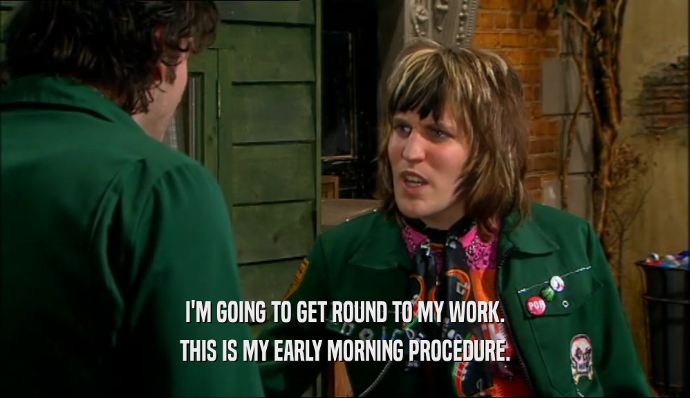 I'M GOING TO GET ROUND TO MY WORK. THIS IS MY EARLY MORNING PROCEDURE. 