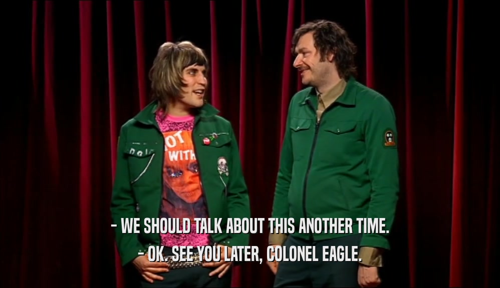 - WE SHOULD TALK ABOUT THIS ANOTHER TIME. - OK. SEE YOU LATER, COLONEL EAGLE. 