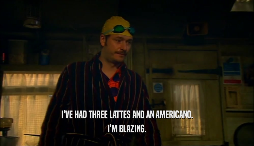 I'VE HAD THREE LATTES AND AN AMERICANO. I'M BLAZING. 