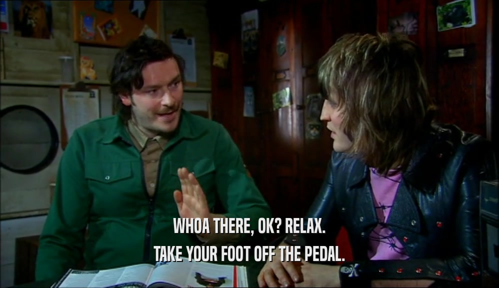 WHOA THERE, OK? RELAX. TAKE YOUR FOOT OFF THE PEDAL. 