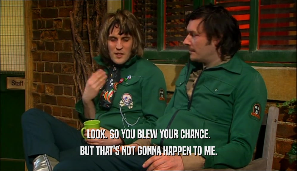 LOOK. SO YOU BLEW YOUR CHANCE. BUT THAT'S NOT GONNA HAPPEN TO ME. 
