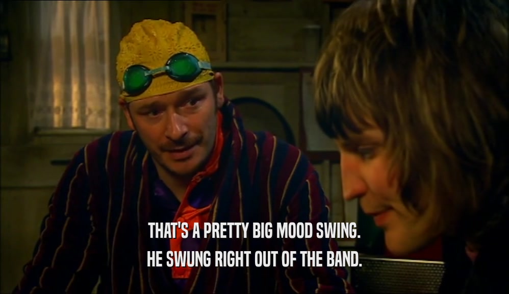 THAT'S A PRETTY BIG MOOD SWING. HE SWUNG RIGHT OUT OF THE BAND. 