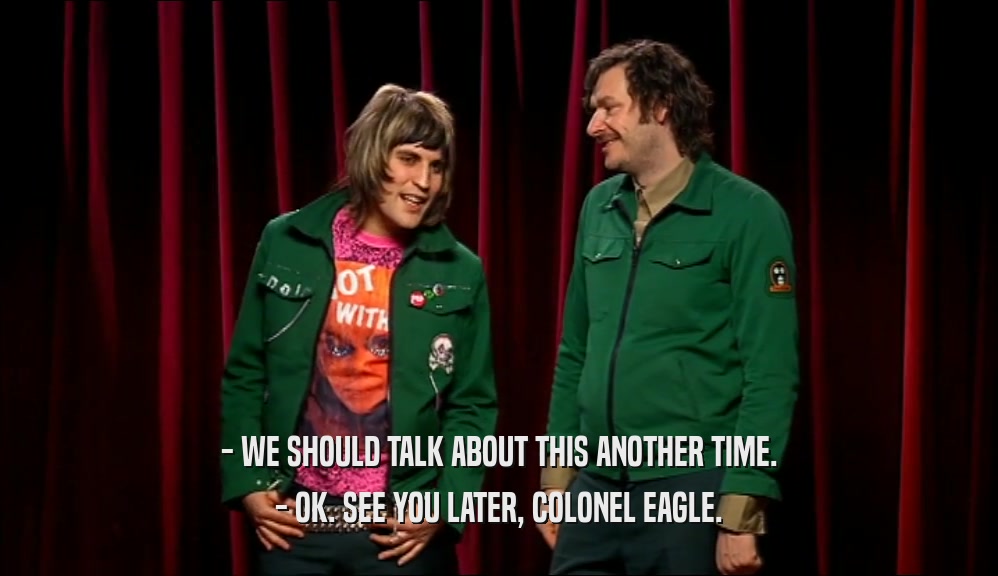 - WE SHOULD TALK ABOUT THIS ANOTHER TIME. - OK. SEE YOU LATER, COLONEL EAGLE. 