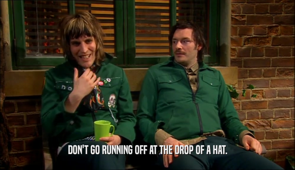 DON'T GO RUNNING OFF AT THE DROP OF A HAT.  