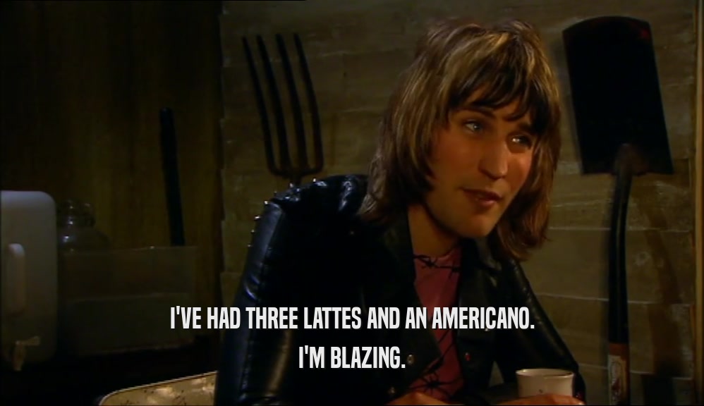 I'VE HAD THREE LATTES AND AN AMERICANO. I'M BLAZING. 