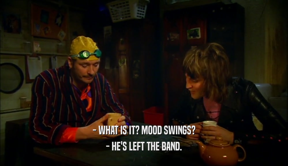 - WHAT IS IT? MOOD SWINGS? - HE'S LEFT THE BAND. 