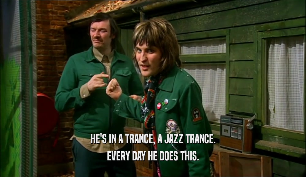 HE'S IN A TRANCE, A JAZZ TRANCE.
 EVERY DAY HE DOES THIS.
 
